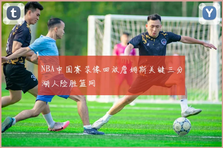 NBA中国赛录像回放詹姆斯关键三分湖人险胜篮网